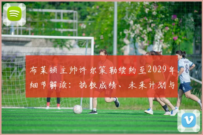 布莱顿主帅许尔策勒续约至2029年细节解读：执教成绩、未来计划与球队影响