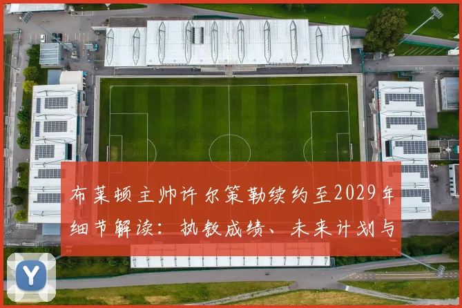 布莱顿主帅许尔策勒续约至2029年细节解读:执教成绩、未来计划与球队影响