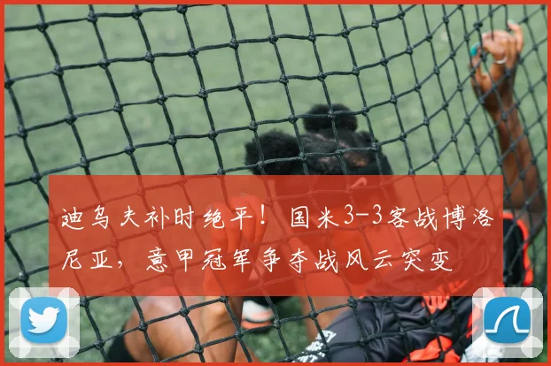 迪乌夫补时绝平!国米3-3客战博洛尼亚,意甲冠军争夺战风云突变