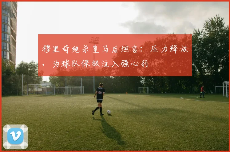 穆里奇绝杀皇马后坦言：压力释放，为球队保级注入强心剂