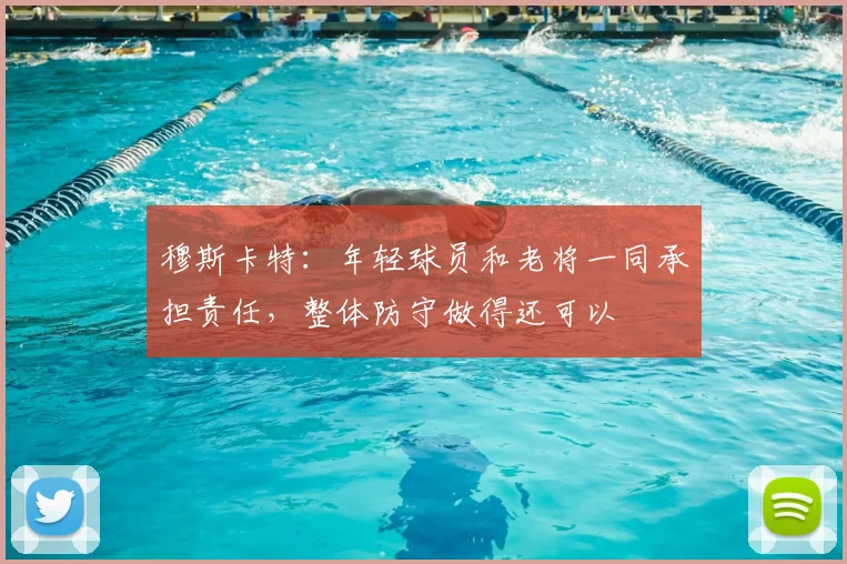 穆斯卡特：年轻球员和老将一同承担责任，整体防守做得还可以