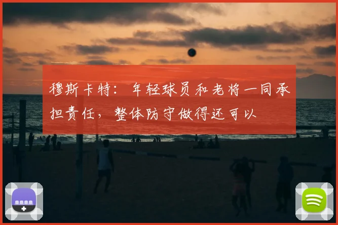 穆斯卡特:年轻球员和老将一同承担责任,整体防守做得还可以