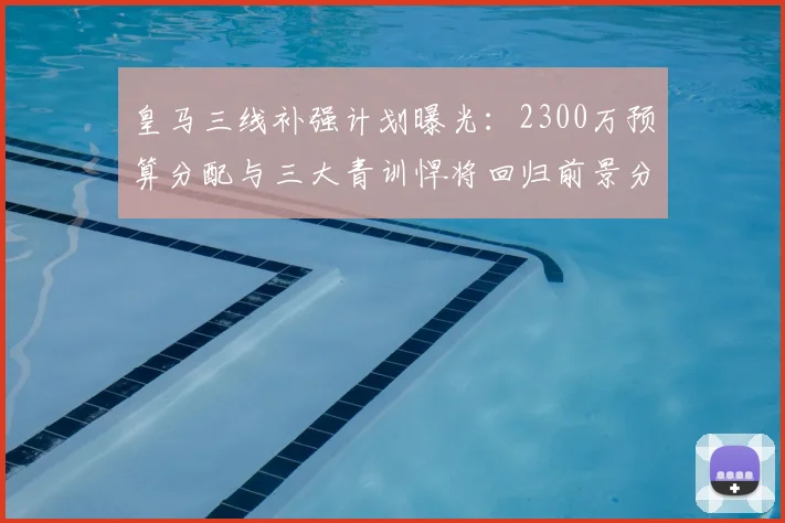 皇马三线补强计划曝光:2300万预算分配与三大青训悍将回归前景分析