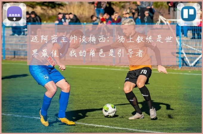 迈阿密主帅谈梅西：场上教练是世界最佳，我的角色是引导者